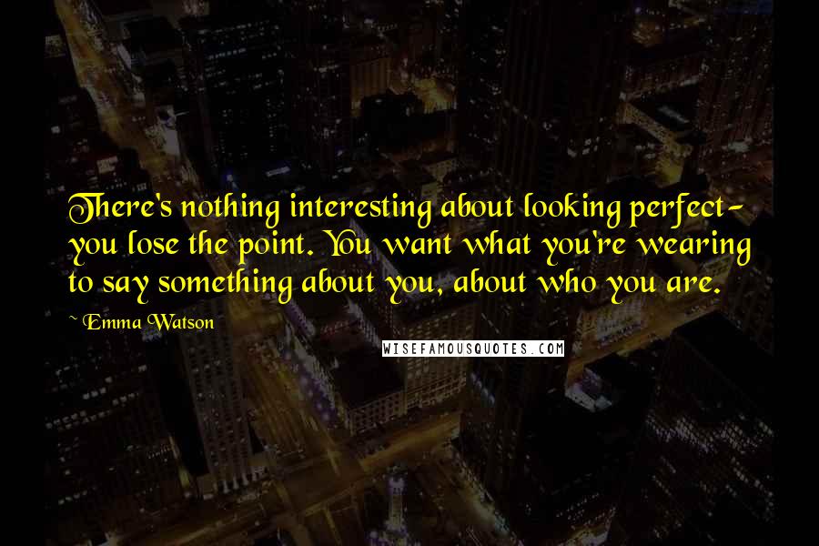 Emma Watson Quotes: There's nothing interesting about looking perfect- you lose the point. You want what you're wearing to say something about you, about who you are.