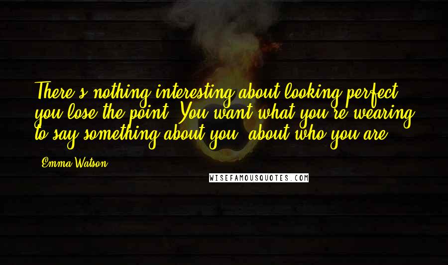 Emma Watson Quotes: There's nothing interesting about looking perfect- you lose the point. You want what you're wearing to say something about you, about who you are.