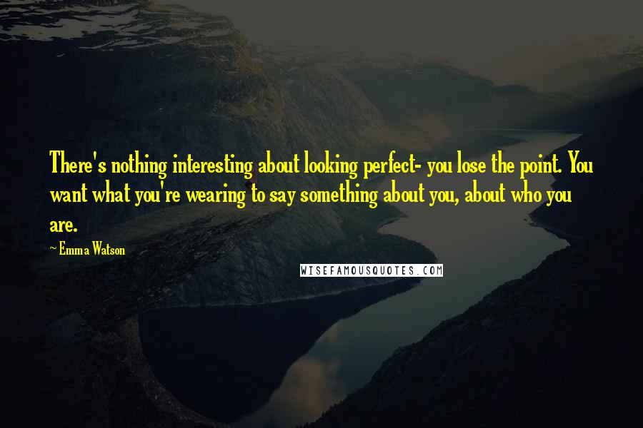 Emma Watson Quotes: There's nothing interesting about looking perfect- you lose the point. You want what you're wearing to say something about you, about who you are.