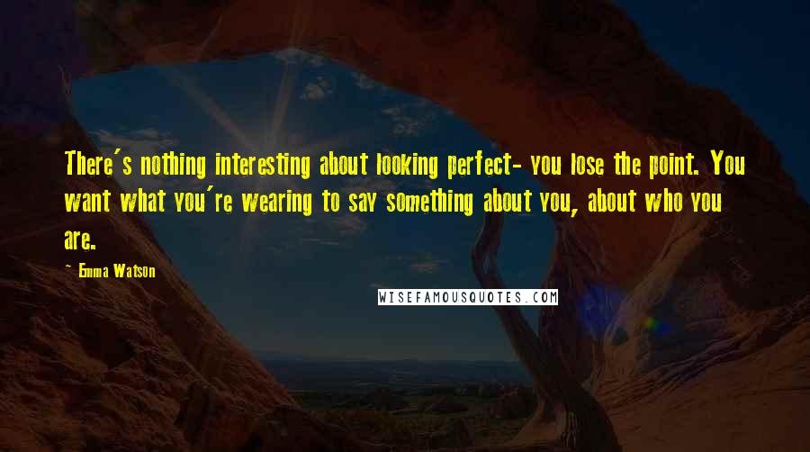 Emma Watson Quotes: There's nothing interesting about looking perfect- you lose the point. You want what you're wearing to say something about you, about who you are.
