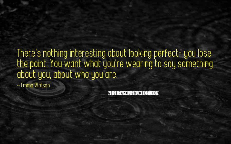 Emma Watson Quotes: There's nothing interesting about looking perfect- you lose the point. You want what you're wearing to say something about you, about who you are.
