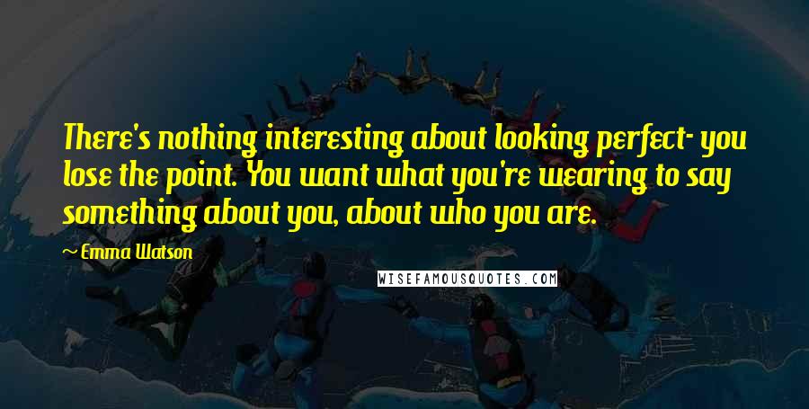 Emma Watson Quotes: There's nothing interesting about looking perfect- you lose the point. You want what you're wearing to say something about you, about who you are.