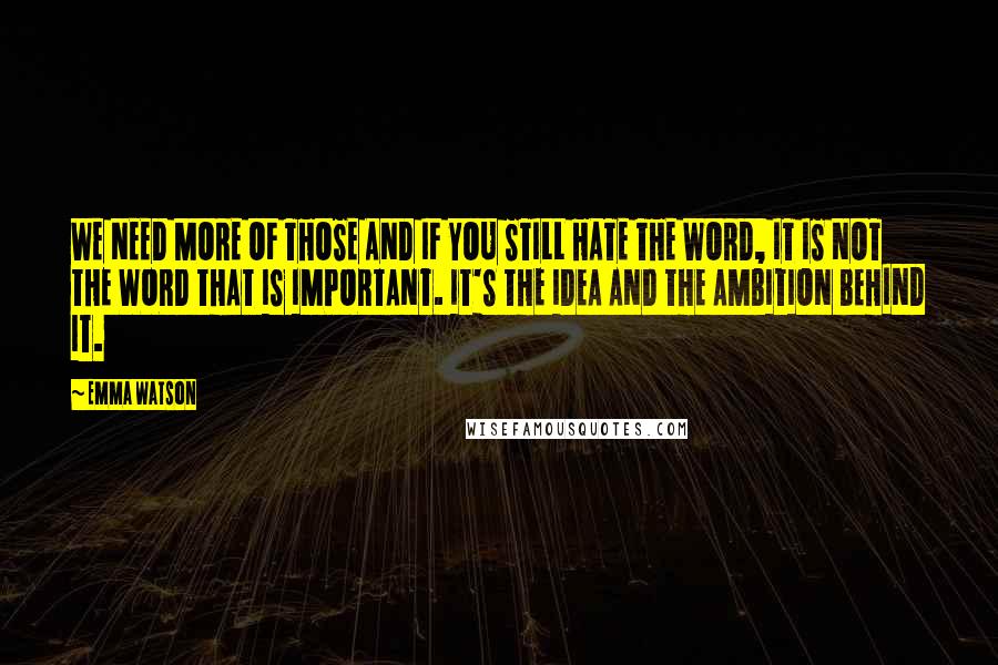 Emma Watson Quotes: WE NEED MORE OF THOSE AND IF YOU STILL HATE THE WORD, IT IS NOT THE WORD THAT IS IMPORTANT. IT'S THE IDEA AND THE AMBITION BEHIND IT.