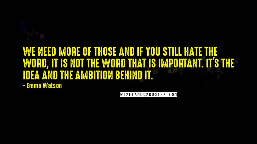 Emma Watson Quotes: WE NEED MORE OF THOSE AND IF YOU STILL HATE THE WORD, IT IS NOT THE WORD THAT IS IMPORTANT. IT'S THE IDEA AND THE AMBITION BEHIND IT.