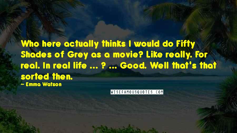 Emma Watson Quotes: Who here actually thinks I would do Fifty Shades of Grey as a movie? Like really. For real. In real life ... ? ... Good. Well that's that sorted then.