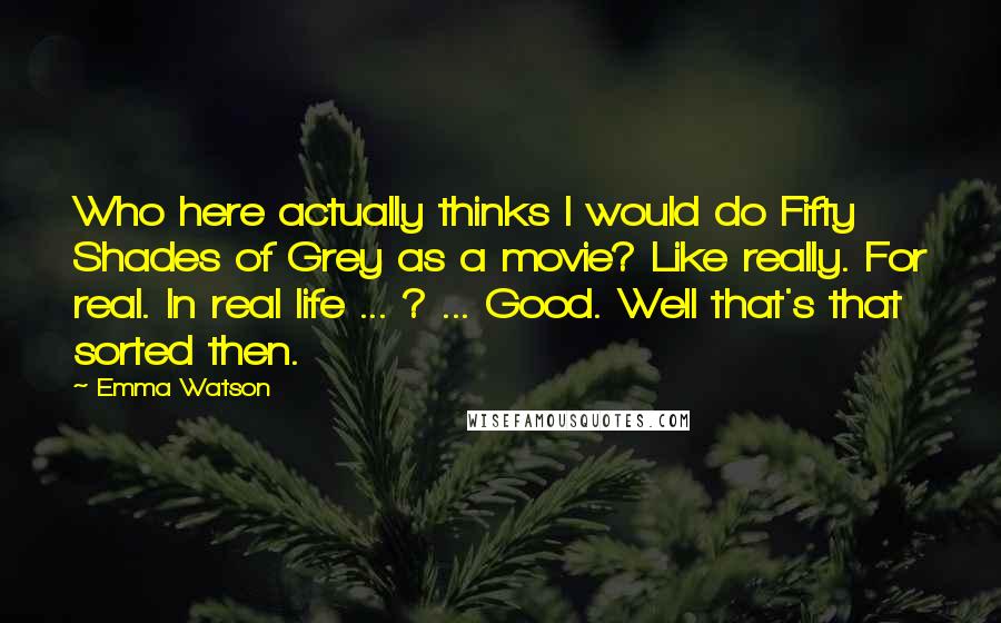 Emma Watson Quotes: Who here actually thinks I would do Fifty Shades of Grey as a movie? Like really. For real. In real life ... ? ... Good. Well that's that sorted then.