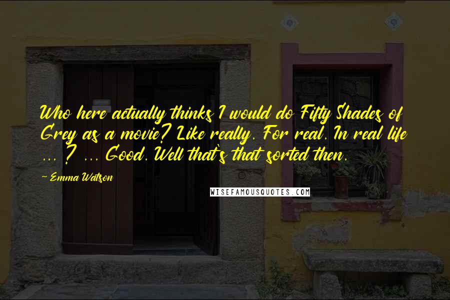 Emma Watson Quotes: Who here actually thinks I would do Fifty Shades of Grey as a movie? Like really. For real. In real life ... ? ... Good. Well that's that sorted then.
