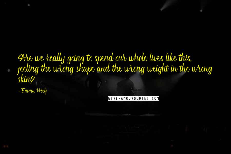Emma Woolf Quotes: Are we really going to spend our whole lives like this, feeling the wrong shape and the wrong weight in the wrong skin?