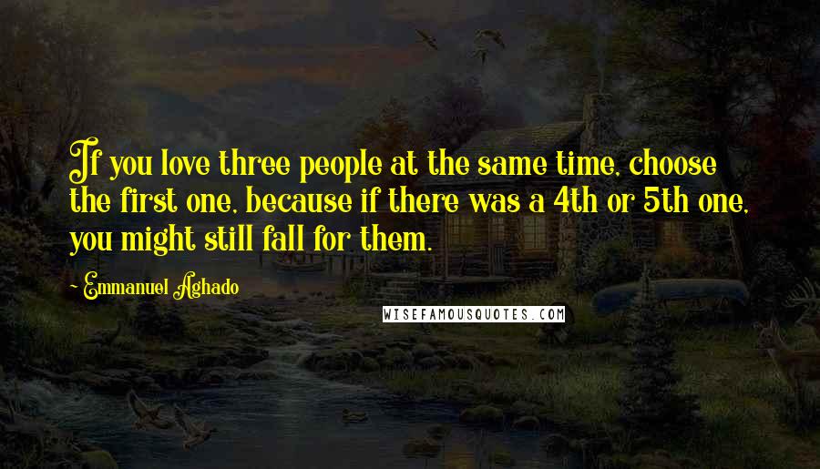 Emmanuel Aghado Quotes: If you love three people at the same time, choose the first one, because if there was a 4th or 5th one, you might still fall for them.