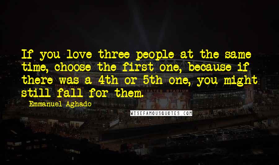 Emmanuel Aghado Quotes: If you love three people at the same time, choose the first one, because if there was a 4th or 5th one, you might still fall for them.