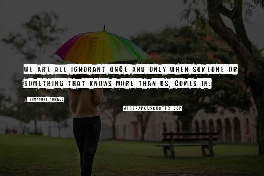 Emmanuel Aghado Quotes: We are all ignorant once and only when someone or something that knows more than us, comes in.