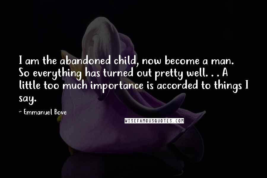 Emmanuel Bove Quotes: I am the abandoned child, now become a man. So everything has turned out pretty well. . . A little too much importance is accorded to things I say.