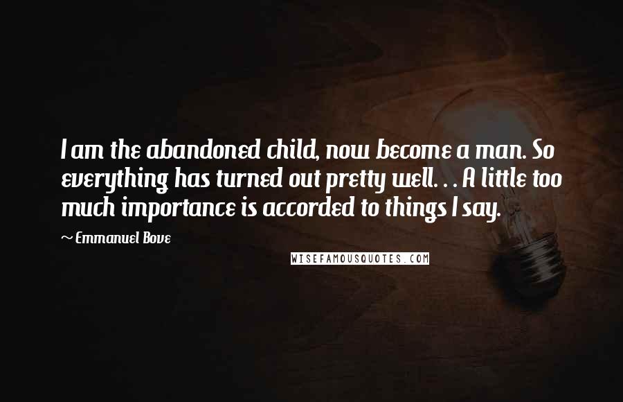 Emmanuel Bove Quotes: I am the abandoned child, now become a man. So everything has turned out pretty well. . . A little too much importance is accorded to things I say.