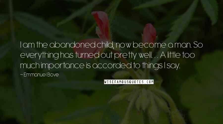 Emmanuel Bove Quotes: I am the abandoned child, now become a man. So everything has turned out pretty well. . . A little too much importance is accorded to things I say.