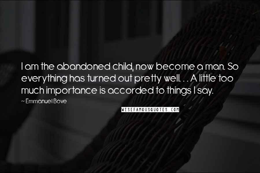 Emmanuel Bove Quotes: I am the abandoned child, now become a man. So everything has turned out pretty well. . . A little too much importance is accorded to things I say.
