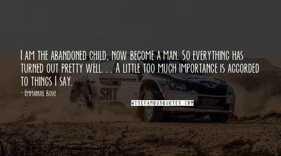 Emmanuel Bove Quotes: I am the abandoned child, now become a man. So everything has turned out pretty well. . . A little too much importance is accorded to things I say.