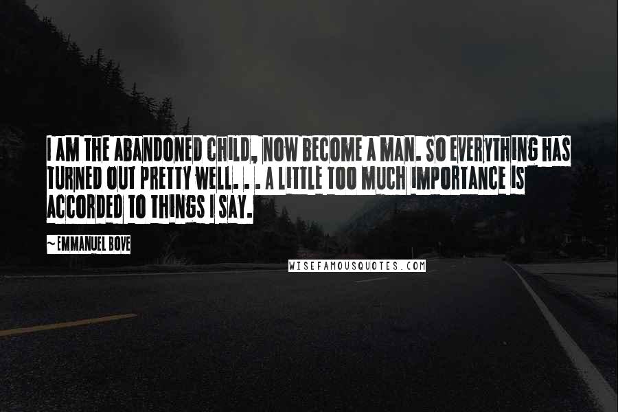 Emmanuel Bove Quotes: I am the abandoned child, now become a man. So everything has turned out pretty well. . . A little too much importance is accorded to things I say.