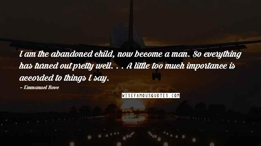 Emmanuel Bove Quotes: I am the abandoned child, now become a man. So everything has turned out pretty well. . . A little too much importance is accorded to things I say.