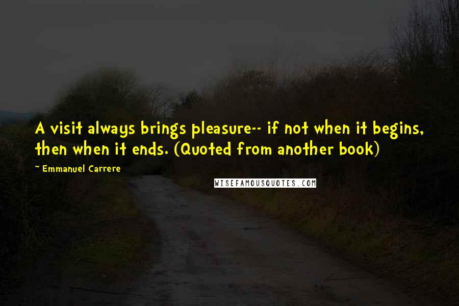 Emmanuel Carrere Quotes: A visit always brings pleasure-- if not when it begins, then when it ends. (Quoted from another book)