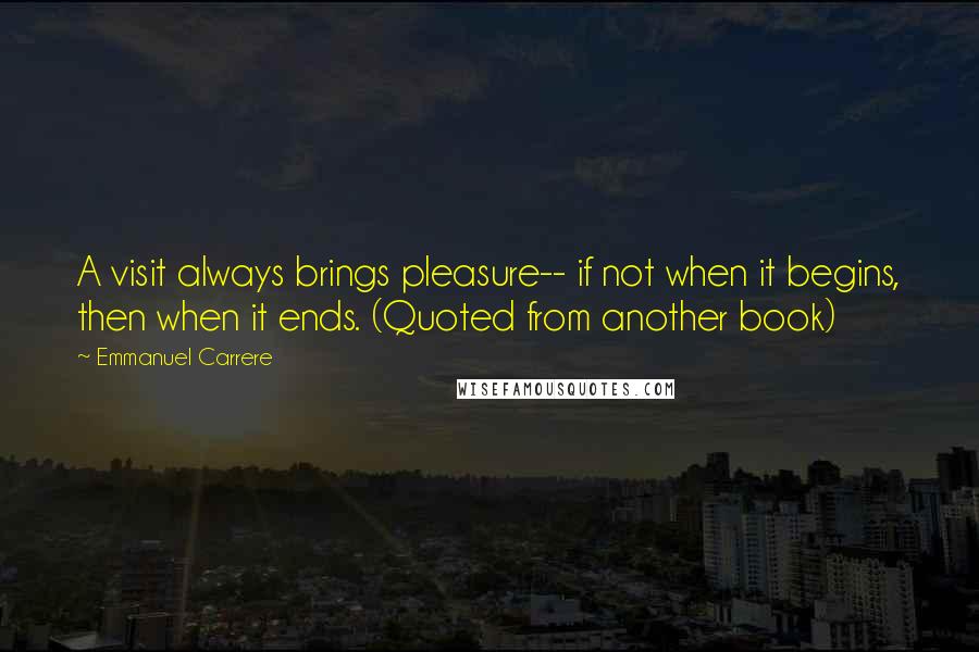 Emmanuel Carrere Quotes: A visit always brings pleasure-- if not when it begins, then when it ends. (Quoted from another book)