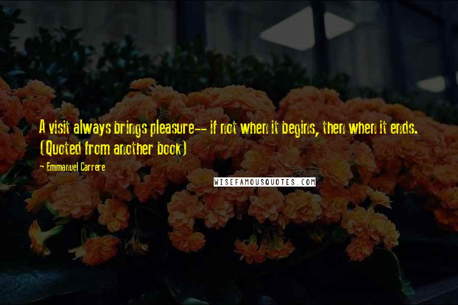 Emmanuel Carrere Quotes: A visit always brings pleasure-- if not when it begins, then when it ends. (Quoted from another book)