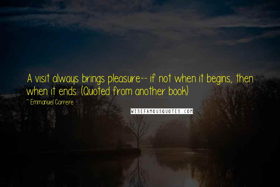 Emmanuel Carrere Quotes: A visit always brings pleasure-- if not when it begins, then when it ends. (Quoted from another book)