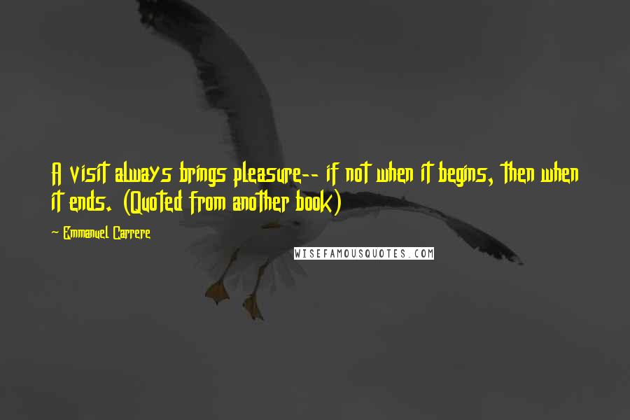 Emmanuel Carrere Quotes: A visit always brings pleasure-- if not when it begins, then when it ends. (Quoted from another book)