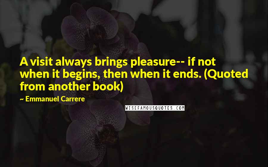 Emmanuel Carrere Quotes: A visit always brings pleasure-- if not when it begins, then when it ends. (Quoted from another book)
