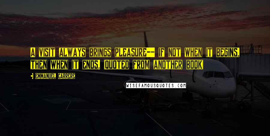 Emmanuel Carrere Quotes: A visit always brings pleasure-- if not when it begins, then when it ends. (Quoted from another book)