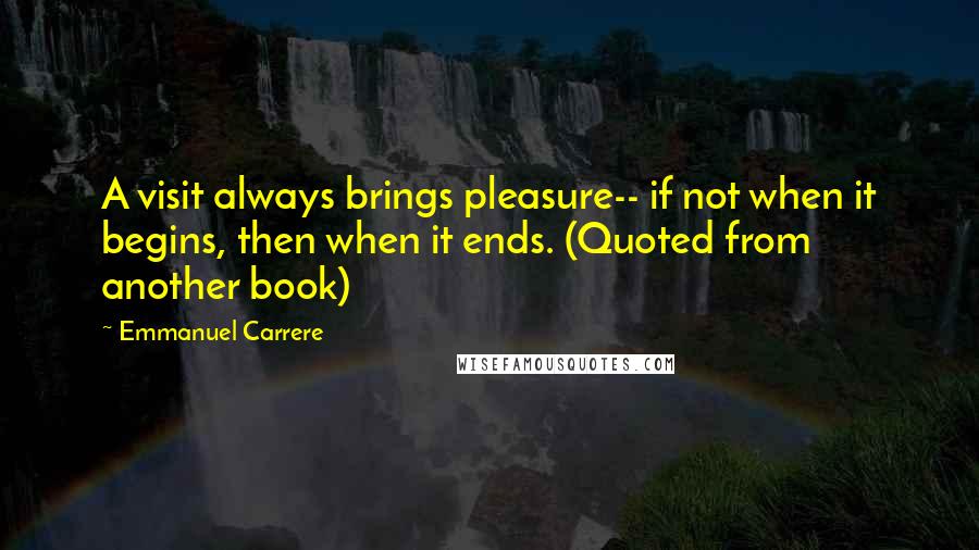 Emmanuel Carrere Quotes: A visit always brings pleasure-- if not when it begins, then when it ends. (Quoted from another book)