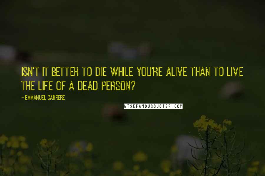 Emmanuel Carrere Quotes: Isn't it better to die while you're alive than to live the life of a dead person?