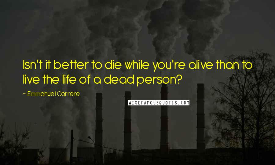 Emmanuel Carrere Quotes: Isn't it better to die while you're alive than to live the life of a dead person?