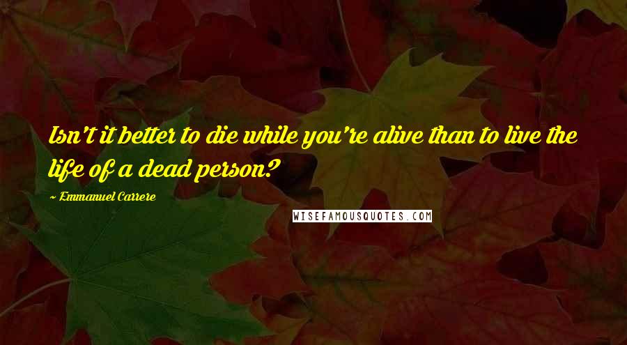 Emmanuel Carrere Quotes: Isn't it better to die while you're alive than to live the life of a dead person?