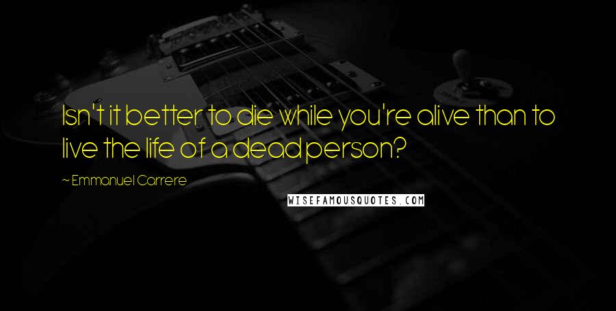 Emmanuel Carrere Quotes: Isn't it better to die while you're alive than to live the life of a dead person?