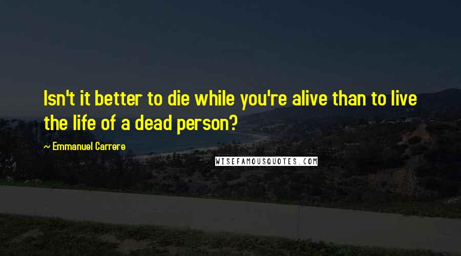 Emmanuel Carrere Quotes: Isn't it better to die while you're alive than to live the life of a dead person?