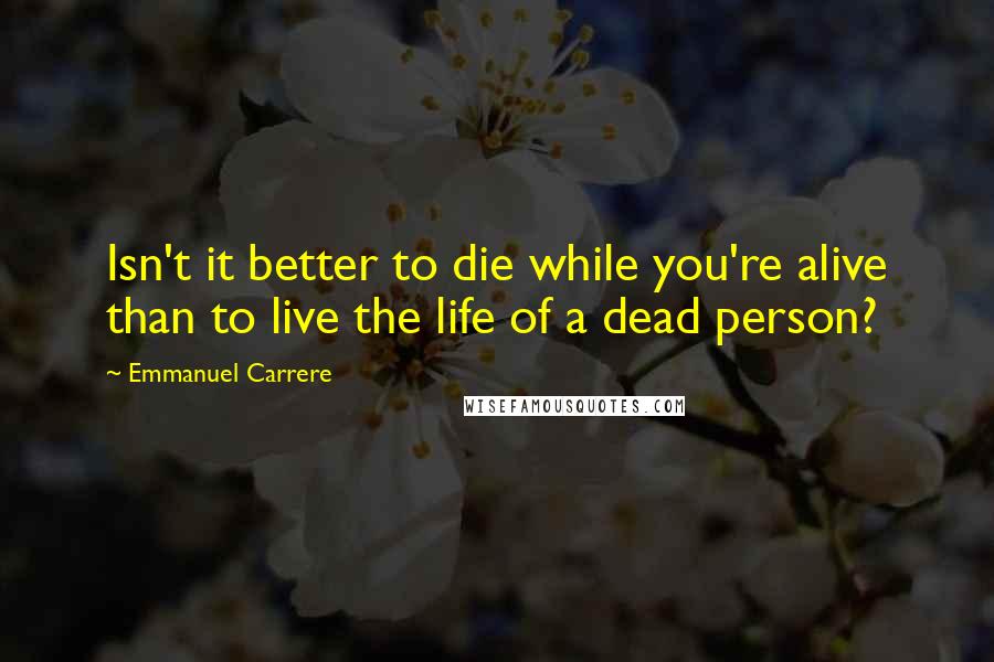 Emmanuel Carrere Quotes: Isn't it better to die while you're alive than to live the life of a dead person?