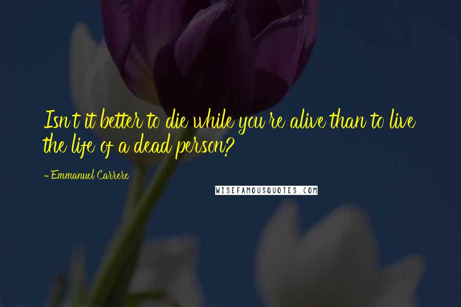 Emmanuel Carrere Quotes: Isn't it better to die while you're alive than to live the life of a dead person?