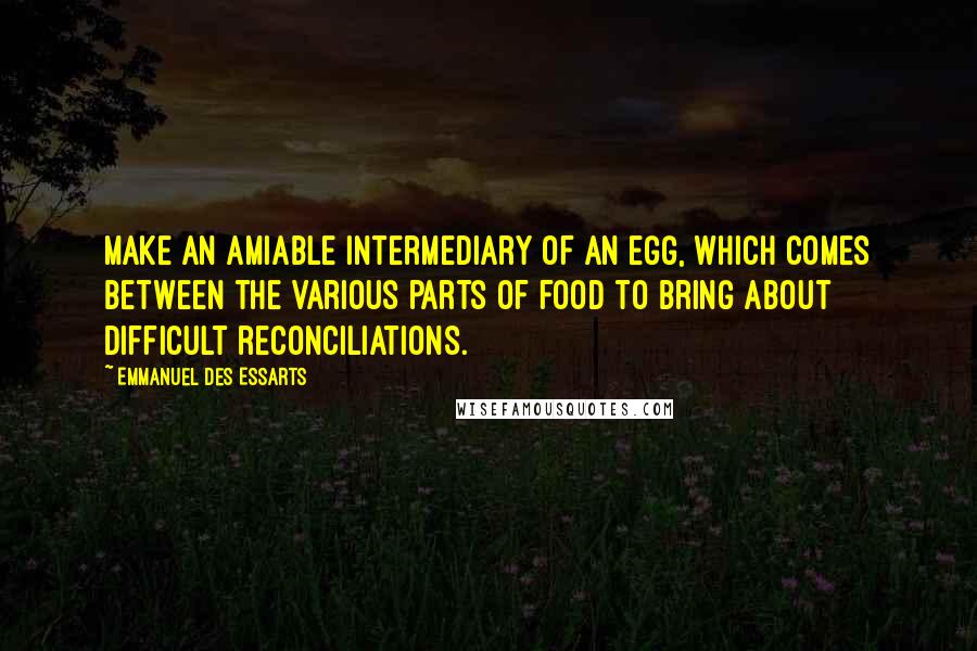 Emmanuel Des Essarts Quotes: Make an amiable intermediary of an egg, which comes between the various parts of food to bring about difficult reconciliations.