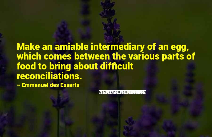 Emmanuel Des Essarts Quotes: Make an amiable intermediary of an egg, which comes between the various parts of food to bring about difficult reconciliations.