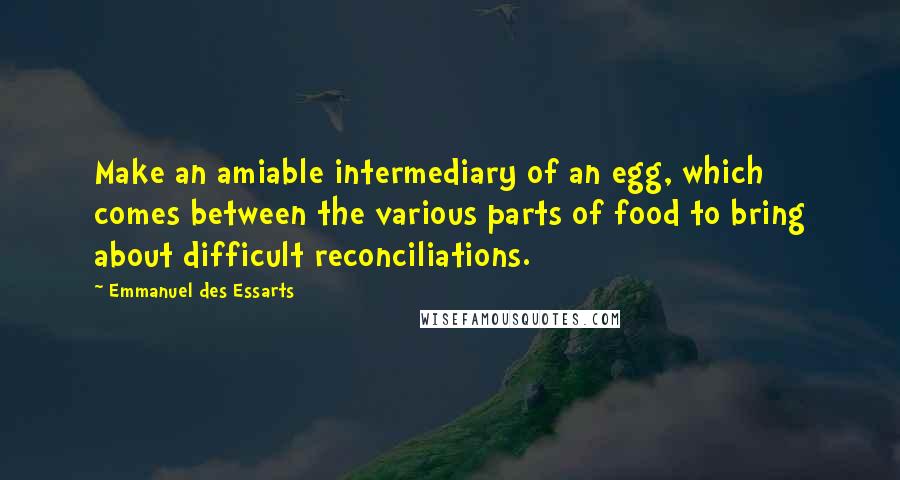 Emmanuel Des Essarts Quotes: Make an amiable intermediary of an egg, which comes between the various parts of food to bring about difficult reconciliations.