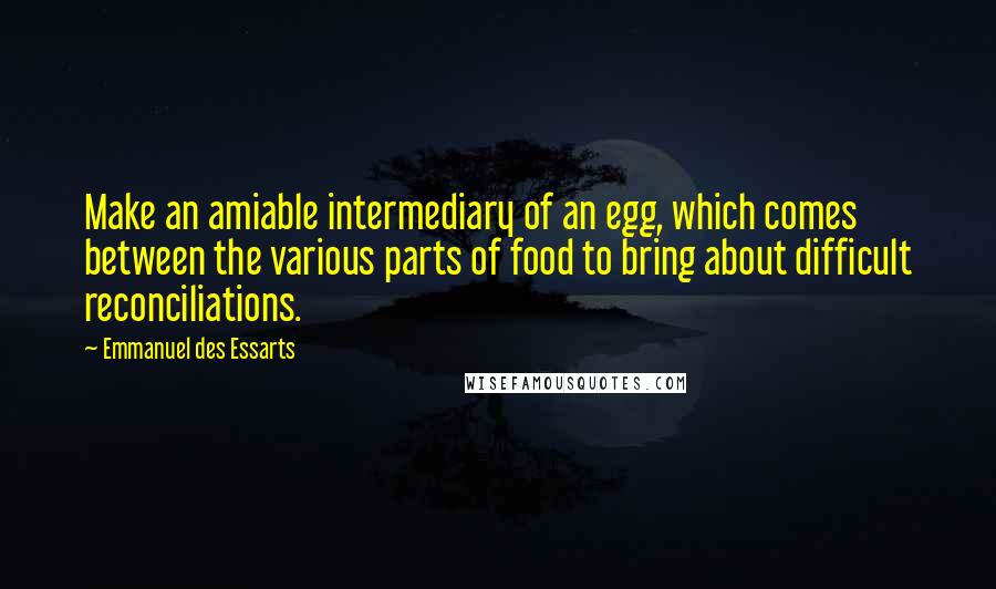 Emmanuel Des Essarts Quotes: Make an amiable intermediary of an egg, which comes between the various parts of food to bring about difficult reconciliations.