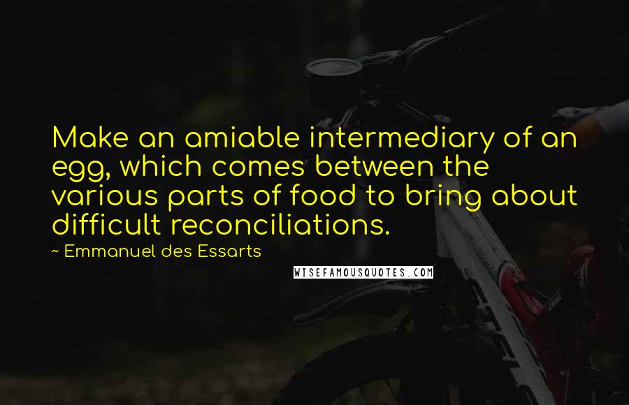 Emmanuel Des Essarts Quotes: Make an amiable intermediary of an egg, which comes between the various parts of food to bring about difficult reconciliations.