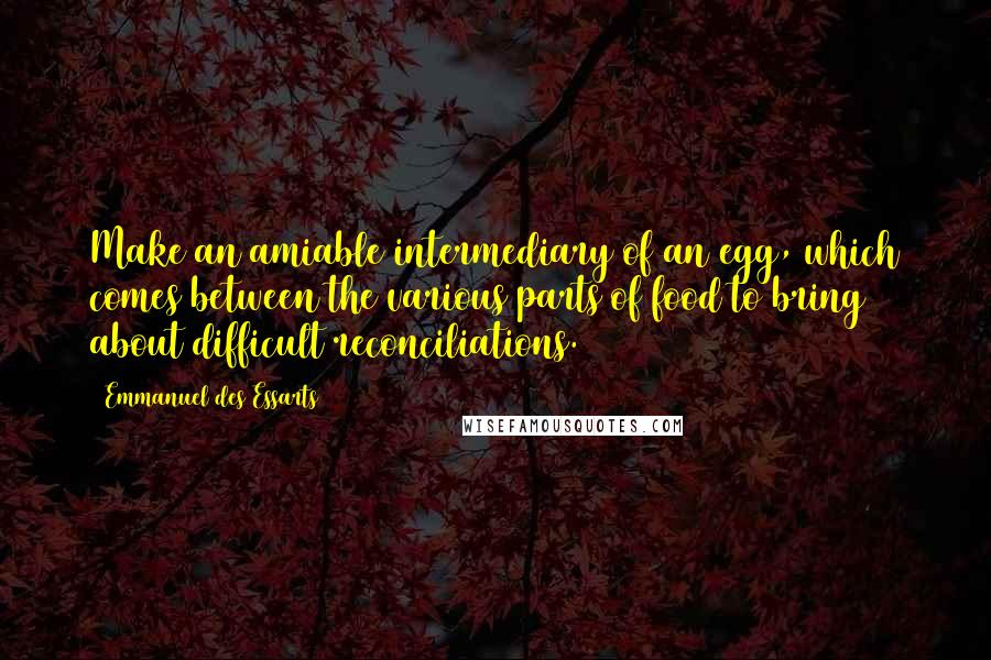 Emmanuel Des Essarts Quotes: Make an amiable intermediary of an egg, which comes between the various parts of food to bring about difficult reconciliations.