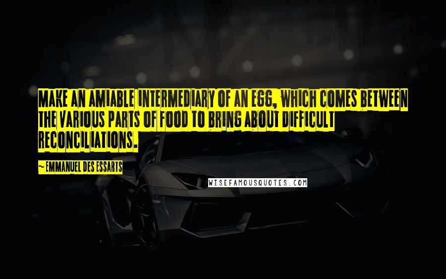 Emmanuel Des Essarts Quotes: Make an amiable intermediary of an egg, which comes between the various parts of food to bring about difficult reconciliations.