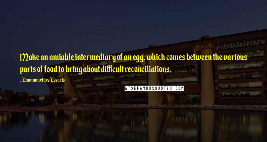 Emmanuel Des Essarts Quotes: Make an amiable intermediary of an egg, which comes between the various parts of food to bring about difficult reconciliations.