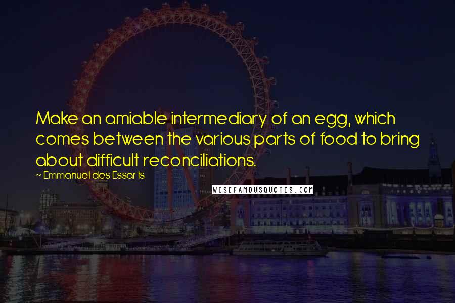 Emmanuel Des Essarts Quotes: Make an amiable intermediary of an egg, which comes between the various parts of food to bring about difficult reconciliations.