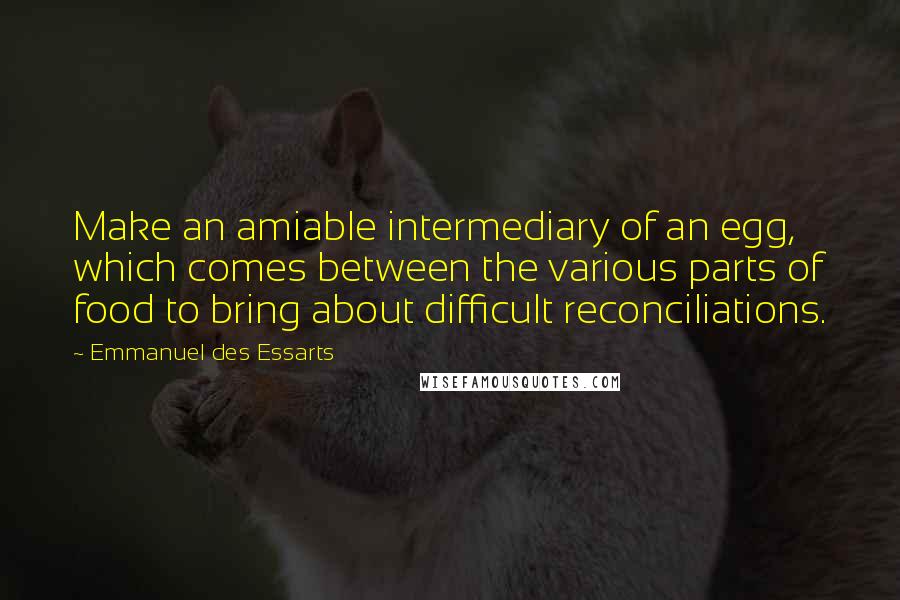 Emmanuel Des Essarts Quotes: Make an amiable intermediary of an egg, which comes between the various parts of food to bring about difficult reconciliations.