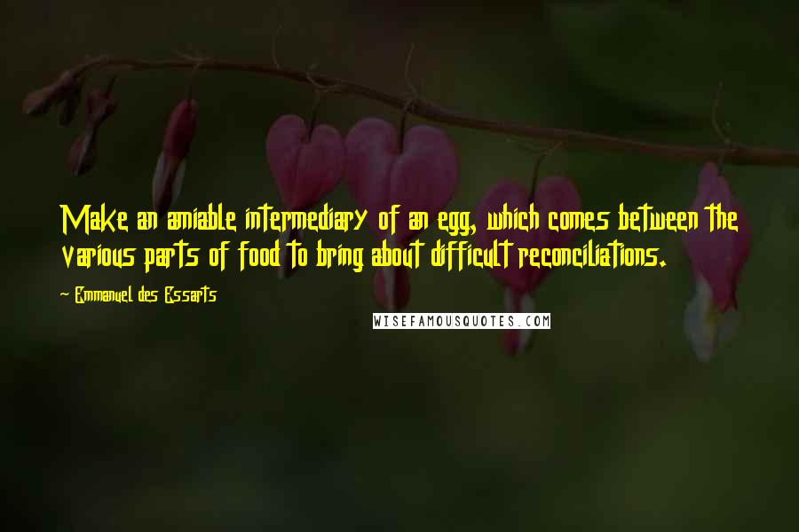 Emmanuel Des Essarts Quotes: Make an amiable intermediary of an egg, which comes between the various parts of food to bring about difficult reconciliations.