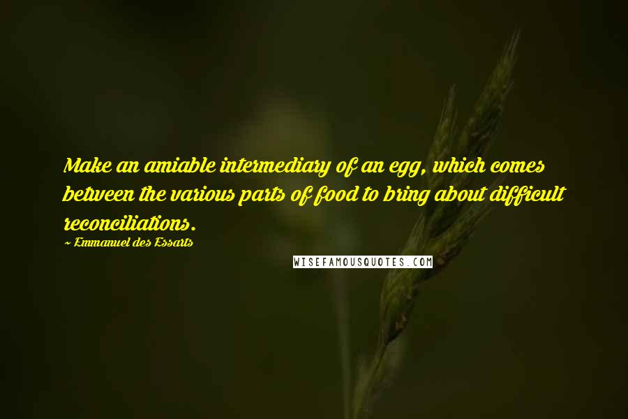 Emmanuel Des Essarts Quotes: Make an amiable intermediary of an egg, which comes between the various parts of food to bring about difficult reconciliations.