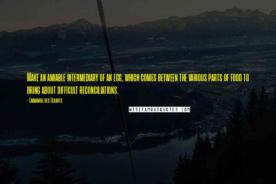Emmanuel Des Essarts Quotes: Make an amiable intermediary of an egg, which comes between the various parts of food to bring about difficult reconciliations.